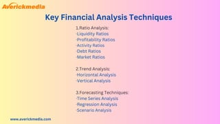 www.averickmedia.com
Key Financial Analysis Techniques
1.Ratio Analysis:
·Liquidity Ratios
·Profitability Ratios
·Activity Ratios
·Debt Ratios
·Market Ratios
2.Trend Analysis:
·Horizontal Analysis
·Vertical Analysis
3.Forecasting Techniques:
·Time Series Analysis
·Regression Analysis
·Scenario Analysis
 