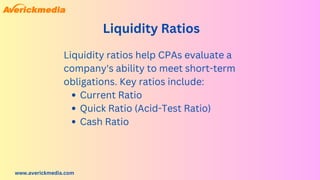 www.averickmedia.com
Liquidity Ratios
Current Ratio
Quick Ratio (Acid-Test Ratio)
Cash Ratio
Liquidity ratios help CPAs evaluate a
company's ability to meet short-term
obligations. Key ratios include:
 
