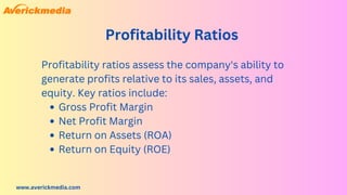 www.averickmedia.com
Profitability Ratios
Gross Profit Margin
Net Profit Margin
Return on Assets (ROA)
Return on Equity (ROE)
Profitability ratios assess the company's ability to
generate profits relative to its sales, assets, and
equity. Key ratios include:
 