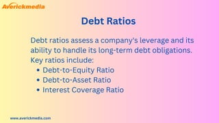 www.averickmedia.com
Debt Ratios
Debt-to-Equity Ratio
Debt-to-Asset Ratio
Interest Coverage Ratio
Debt ratios assess a company's leverage and its
ability to handle its long-term debt obligations.
Key ratios include:
 