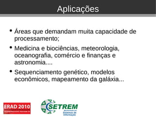 Aplicações

• Áreas que demandam muita capacidade de
  processamento;
• Medicina e biociências, meteorologia,
  oceanografia, comércio e finanças e
  astronomia....
• Sequenciamento genético, modelos
  econômicos, mapeamento da galáxia...
 