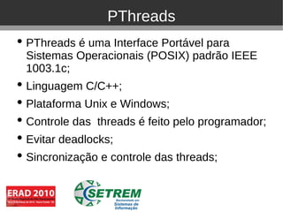 PThreads
• PThreads é uma Interface Portável para
  Sistemas Operacionais (POSIX) padrão IEEE
  1003.1c;
• Linguagem C/C++;
• Plataforma Unix e Windows;
• Controle das threads é feito pelo programador;
• Evitar deadlocks;
• Sincronização e controle das threads;
 