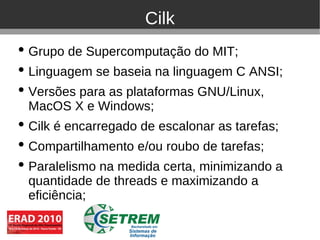 Cilk
• Grupo de Supercomputação do MIT;
• Linguagem se baseia na linguagem C ANSI;
• Versões para as plataformas GNU/Linux,
  MacOS X e Windows;
• Cilk é encarregado de escalonar as tarefas;
• Compartilhamento e/ou roubo de tarefas;
• Paralelismo na medida certa, minimizando a
  quantidade de threads e maximizando a
  eficiência;
 