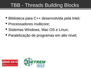 TBB - Threads Building Blocks

• Biblioteca para C++ desenvolvida pela Intel;
• Processadores multicore;
• Sistemas Windows, Mac OS e Linux;
• Paralelização de programas em alto nível;
 