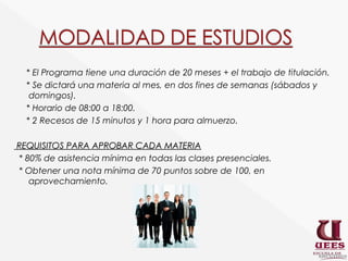 * El Programa tiene una duración de 20 meses + el trabajo de titulación.
  * Se dictará una materia al mes, en dos fines de semanas (sábados y
   domingos).
  * Horario de 08:00 a 18:00.
  * 2 Recesos de 15 minutos y 1 hora para almuerzo.

REQUISITOS PARA APROBAR CADA MATERIA
* 80% de asistencia mínima en todas las clases presenciales.
* Obtener una nota mínima de 70 puntos sobre de 100, en
   aprovechamiento.
 
