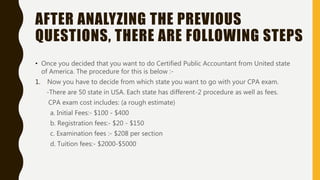 AFTER ANALYZING THE PREVIOUS
QUESTIONS, THERE ARE FOLLOWING STEPS
• Once you decided that you want to do Certified Public Accountant from United state
of America. The procedure for this is below :-
1. Now you have to decide from which state you want to go with your CPA exam.
-There are 50 state in USA. Each state has different-2 procedure as well as fees.
CPA exam cost includes: (a rough estimate)
a. Initial Fees:- $100 - $400
b. Registration fees:- $20 - $150
c. Examination fees :- $208 per section
d. Tuition fees:- $2000-$5000
 