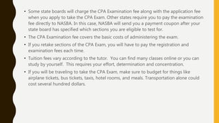 • Some state boards will charge the CPA Examination fee along with the application fee
when you apply to take the CPA Exam. Other states require you to pay the examination
fee directly to NASBA. In this case, NASBA will send you a payment coupon after your
state board has specified which sections you are eligible to test for.
• The CPA Examination fee covers the basic costs of administering the exam.
• If you retake sections of the CPA Exam, you will have to pay the registration and
examination fees each time.
• Tuition fees vary according to the tutor. You can find many classes online or you can
study by yourself. This requires your effort, determination and concentration.
• If you will be traveling to take the CPA Exam, make sure to budget for things like
airplane tickets, bus tickets, taxis, hotel rooms, and meals. Transportation alone could
cost several hundred dollars.
 