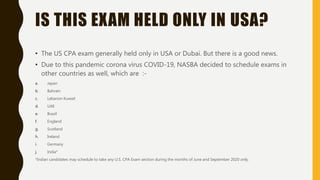 IS THIS EXAM HELD ONLY IN USA?
• The US CPA exam generally held only in USA or Dubai. But there is a good news.
• Due to this pandemic corona virus COVID-19, NASBA decided to schedule exams in
other countries as well, which are :-
a. Japan
b. Bahrain
c. Lebanon Kuwait
d. UAE
e. Brazil
f. England
g. Scotland
h. Ireland
i. Germany
j. India*
*Indian candidates may schedule to take any U.S. CPA Exam section during the months of June and September 2020 only.
 