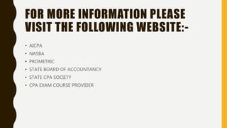 FOR MORE INFORMATION PLEASE
VISIT THE FOLLOWING WEBSITE:-
• AICPA
• NASBA
• PROMETRIC
• STATE BOARD OF ACCOUNTANCY
• STATE CPA SOCIETY
• CPA EXAM COURSE PROVIDER
 
