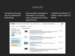 LinkedIn A business focused site for professional networking.  LinkedIn had almost 15 million unique visitors in March. Groups allow exchange of information on industry news, job leads and hiring opportunities. 