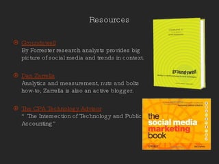 Resources Groundswell By Forrester research analysts provides big picture of social media and trends in context. Dan Zarrella Analytics and measurement, nuts and bolts how-to, Zarrella is also an active blogger. The CPA Technology Advisor “The Intersection of Technology and Public Accounting” 