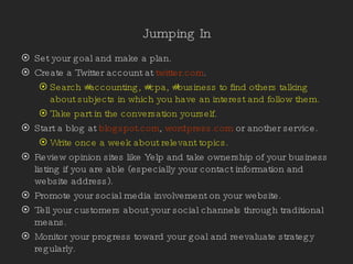 Jumping In Set your goal and make a plan. Create a Twitter account at  twitter.com . Search #accounting, #cpa, #business to find others talking about subjects in which you have an interest and follow them. Take part in the conversation yourself. Start a blog at  blogspot.com ,  wordpress.com  or another service. Write once a week about relevant topics. Review opinion sites like Yelp and take ownership of your business listing if you are able (especially your contact information and website address). Promote your social media involvement on your website. Tell your customers about your social channels through traditional means. Monitor your progress toward your goal and reevaluate strategy regularly.  