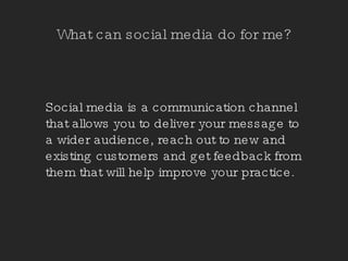 What can social media do for me? Social media is a communication channel that allows you to deliver your message to a wider audience, reach out to new and existing customers and get feedback from them that will help improve your practice. 