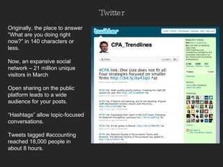 Twitter Originally, the place to answer “What are you doing right now?” in 140 characters or less.  Now, an expansive social network – 21 million unique visitors in March Open sharing on the public platform leads to a wide audience for your posts. “ Hashtags” allow topic-focused conversations.  Tweets tagged #accounting reached 18,000 people in about 8 hours.  