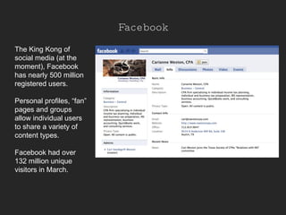 Facebook The King Kong of social media (at the moment), Facebook has nearly 500 million registered users.  Personal profiles, “fan” pages and groups allow individual users to share a variety of content types. Facebook had over 132 million unique visitors in March. 