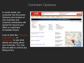 Customer Opinions In social media, the consumer has the power. Opinions and reviews of your business and customer interactions will spread far beyond your office or customers’ immediate friends. Look at sites like  Yelp.com ,   Angieslist.com   or  Kudzu.com   to see what clients are saying about your business. You may also be able to correct any listing errors.  