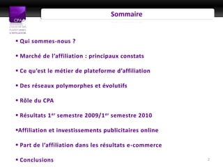 Sommaire


 Qui sommes-nous ?

 Marché de l’affiliation : principaux constats

 Ce qu’est le métier de plateforme d’affiliation

 Des réseaux polymorphes et évolutifs

 Rôle du CPA

 Résultats 1 er semestre 2009/1 er semestre 2010

Affiliation et investissements publicitaires online

 Part de l’affiliation dans les résultats e-commerce

 Conclusions                                           2
 