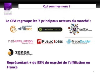 Qui sommes-nous ?



Le CPA regroupe les 7 principaux acteurs du marché :




Représentant + de 95% du marché de l’affiliation en
France
                                                       3
 