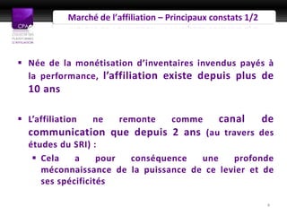 Marché de l’affiliation – Principaux constats 1/2



 Née de la monétisation d’inventaires invendus payés à
  la performance, l’affiliation existe depuis plus de
  10 ans

 L’affiliation   ne     remonte      comme       canal         de
  communication que depuis 2 ans (au travers des
  études du SRI) :
    Cela    a     pour conséquence   une    profonde
     méconnaissance de la puissance de ce levier et de
     ses spécificités

                                                                4
 