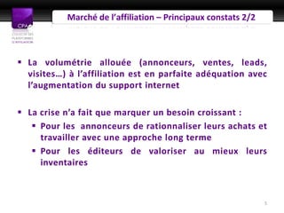 Marché de l’affiliation – Principaux constats 2/2



 La volumétrie allouée (annonceurs, ventes, leads,
  visites…) à l’affiliation est en parfaite adéquation avec
  l’augmentation du support internet

 La crise n’a fait que marquer un besoin croissant :
    Pour les annonceurs de rationnaliser leurs achats et
     travailler avec une approche long terme
    Pour les éditeurs de valoriser au mieux leurs
     inventaires



                                                               5
 