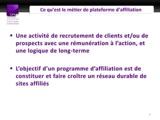Ce qu’est le métier de plateforme d’affiliation



 Une activité de recrutement de clients et/ou de
  prospects avec une rémunération à l’action, et
  une logique de long-terme

 L’objectif d’un programme d’affiliation est de
  constituer et faire croître un réseau durable de
  sites affiliés



                                                             6
 