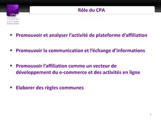 Rôle du CPA



 Promouvoir et analyser l’activité de plateforme d’affiliation

 Promouvoir la communication et l’échange d’informations

 Promouvoir l’affiliation comme un vecteur de
  développement du e-commerce et des activités en ligne

 Elaborer des règles communes



                                                                  8
 
