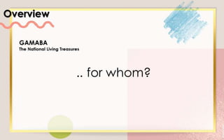 Overview
GAMABA
The National Living Treasures
.. for whom?
 