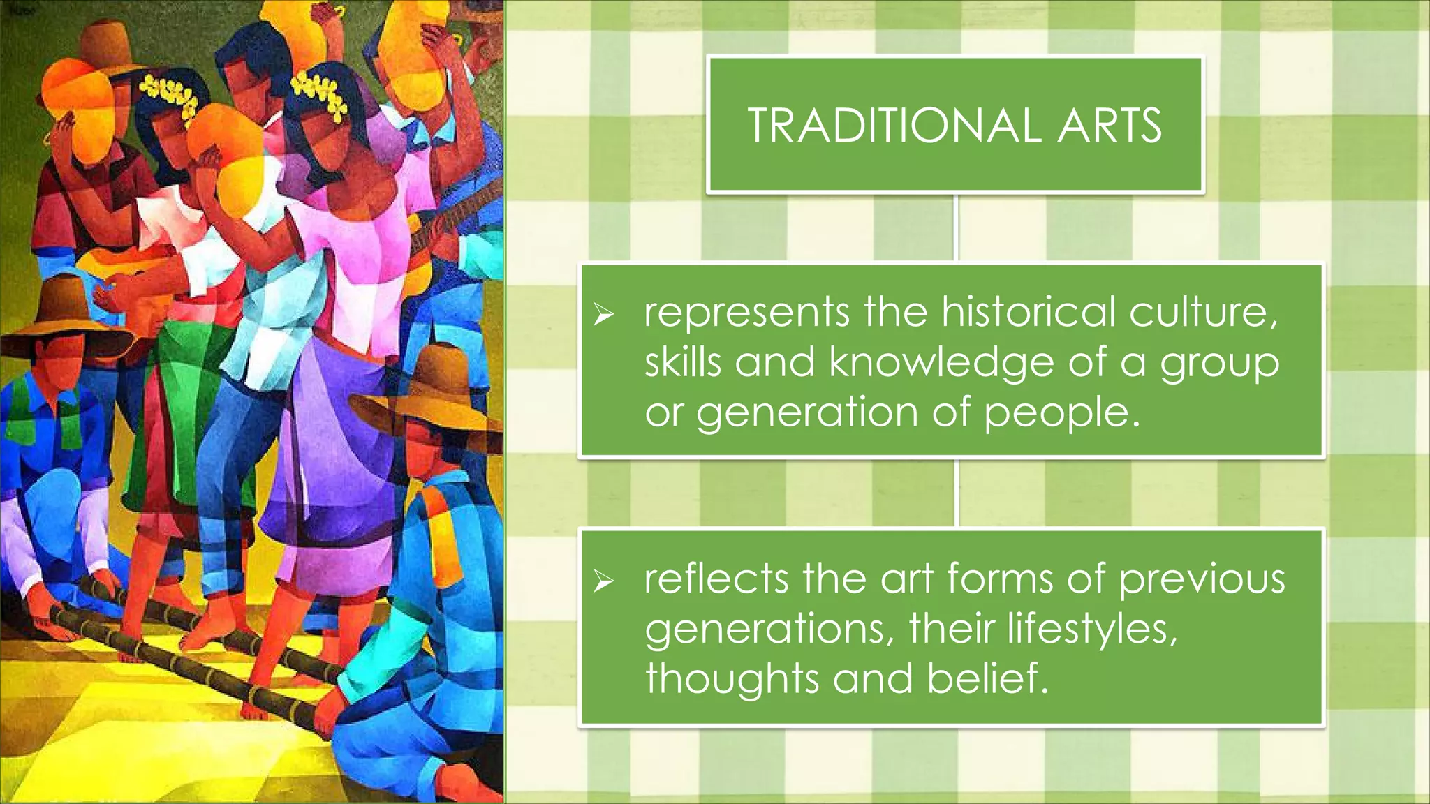 TRADITIONAL ARTS
Ø represents the historical culture,
skills and knowledge of a group
or generation of people.
Ø reflects the art forms of previous
generations, their lifestyles,
thoughts and belief.