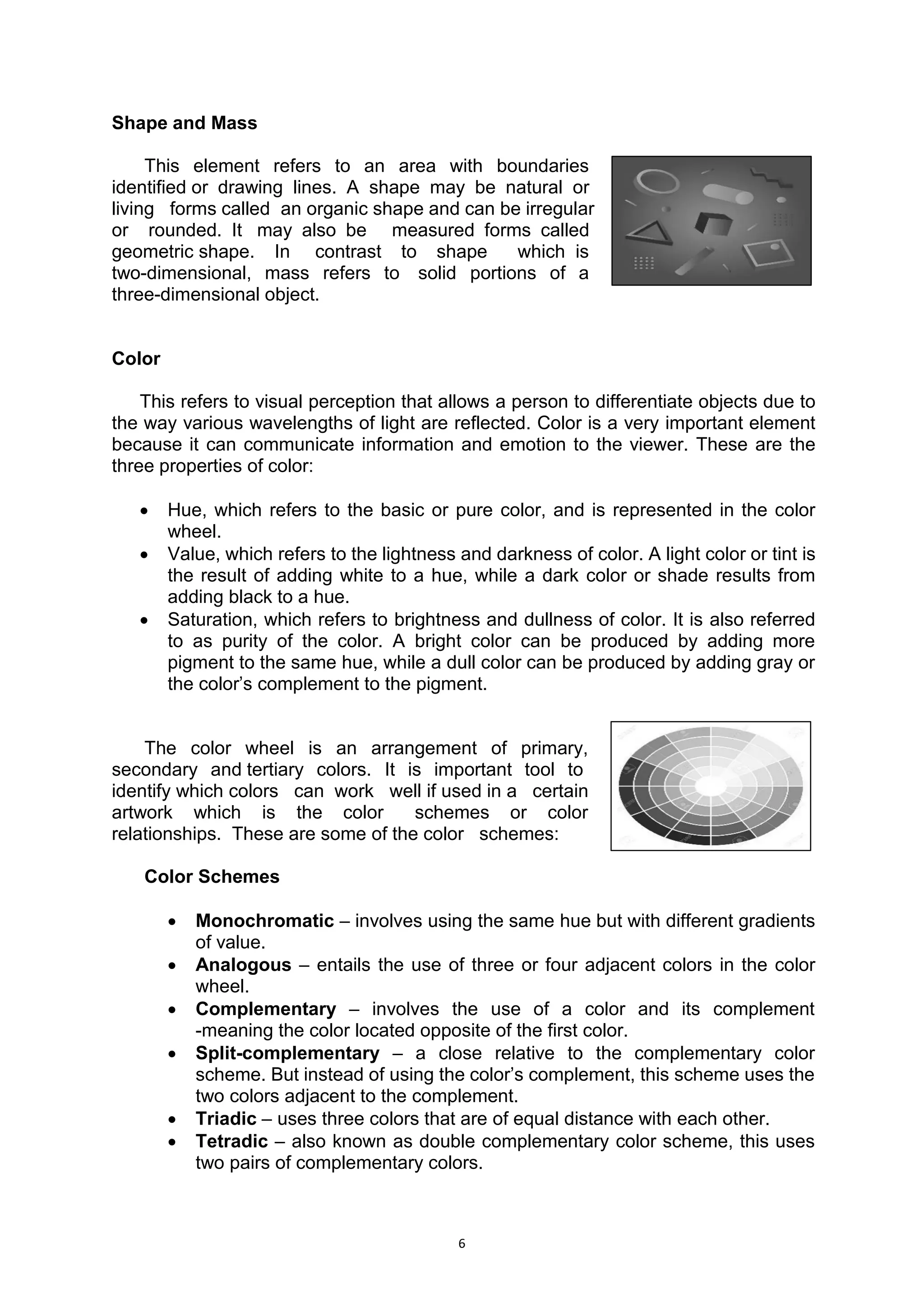 6
Shape and Mass
This element refers to an area with boundaries..
identified.or drawing lines. A shape may be natural or..
living.. forms called..an organic shape and can be irregular..
or.. rounded. It. may also be... measured forms called..
geometric.shape. In. contrast to shape., which..is..
two-dimensional, mass refers to. solid portions of a..
three-dimensional object.
Color
This refers to visual perception that allows a person to differentiate objects due to
the way various wavelengths of light are reflected. Color is a very important element
because it can communicate information and emotion to the viewer. These are the
three properties of color:
 Hue, which refers to the basic or pure color, and is represented in the color
wheel.
 Value, which refers to the lightness and darkness of color. A light color or tint is
the result of adding white to a hue, while a dark color or shade results from
adding black to a hue.
 Saturation, which refers to brightness and dullness of color. It is also referred
to as purity of the color. A bright color can be produced by adding more
pigment to the same hue, while a dull color can be produced by adding gray or
the color’s complement to the pigment.
The color wheel is an arrangement of primary,..
secondary and.tertiary colors. It is important tool to...
identify which colors.. can .work.. well if used in a.. certain..
artwork which is the color.. schemes or color..
relationships.. These are some of the color.. schemes:
Color Schemes
 Monochromatic – involves using the same hue but with different gradients
of value.
 Analogous – entails the use of three or four adjacent colors in the color
wheel.
 Complementary – involves the use of a color and its complement
-meaning the color located opposite of the first color.
 Split-complementary – a close relative to the complementary color
scheme. But instead of using the color’s complement, this scheme uses the
two colors adjacent to the complement.
 Triadic – uses three colors that are of equal distance with each other.
 Tetradic – also known as double complementary color scheme, this uses
two pairs of complementary colors.
 