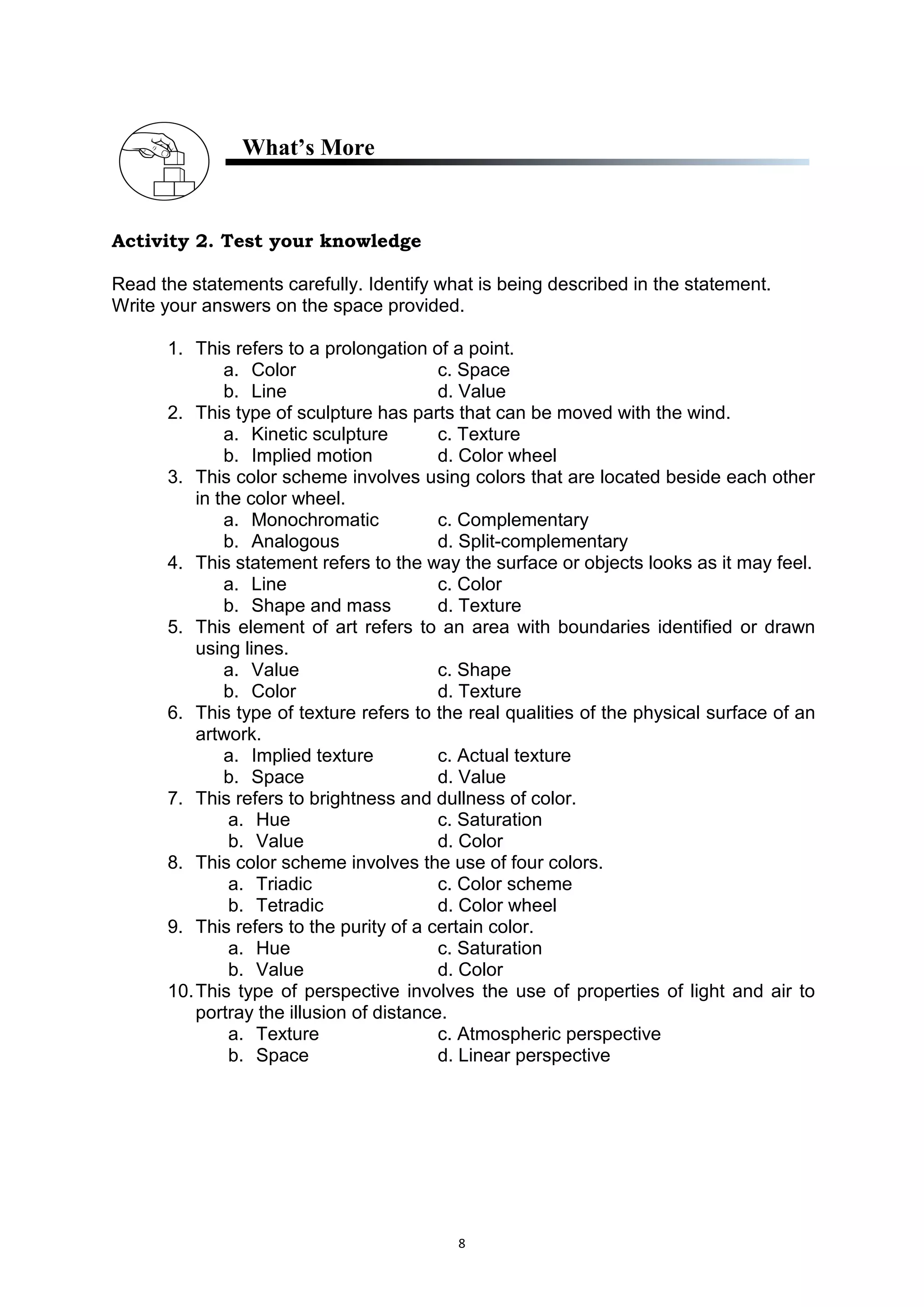 8
What’s More
Activity 2. Test your knowledge
Read the statements carefully. Identify what is being described in the statement.
Write your answers on the space provided.
1. This refers to a prolongation of a point.
a. Color c. Space
b. Line d. Value
2. This type of sculpture has parts that can be moved with the wind.
a. Kinetic sculpture c. Texture
b. Implied motion d. Color wheel
3. This color scheme involves using colors that are located beside each other
in the color wheel.
a. Monochromatic c. Complementary
b. Analogous d. Split-complementary
4. This statement refers to the way the surface or objects looks as it may feel.
a. Line c. Color
b. Shape and mass d. Texture
5. This element of art refers to an area with boundaries identified or drawn
using lines.
a. Value c. Shape
b. Color d. Texture
6. This type of texture refers to the real qualities of the physical surface of an
artwork.
a. Implied texture c. Actual texture
b. Space d. Value
7. This refers to brightness and dullness of color.
a. Hue c. Saturation
b. Value d. Color
8. This color scheme involves the use of four colors.
a. Triadic c. Color scheme
b. Tetradic d. Color wheel
9. This refers to the purity of a certain color.
a. Hue c. Saturation
b. Value d. Color
10.This type of perspective involves the use of properties of light and air to
portray the illusion of distance.
a. Texture c. Atmospheric perspective
b. Space d. Linear perspective
 