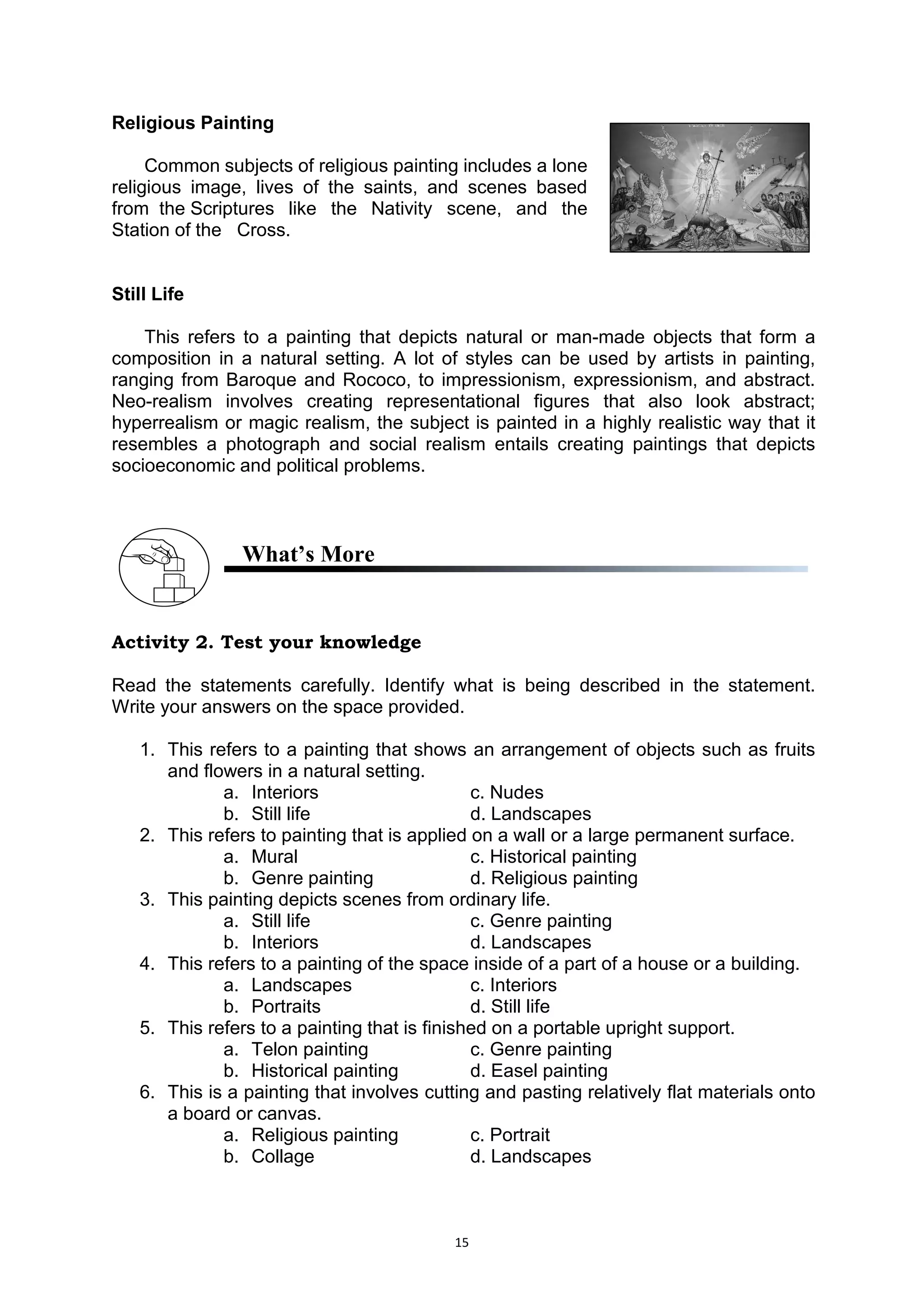 15
Religious Painting
Common subjects of religious painting includes a lone..
religious image, lives of the saints, and scenes based..
from..the.Scriptures like the Nativity scene, and the..
Station.of the.. Cross.
Still Life
This refers to a painting that depicts natural or man-made objects that form a
composition in a natural setting. A lot of styles can be used by artists in painting,
ranging from Baroque and Rococo, to impressionism, expressionism, and abstract.
Neo-realism involves creating representational figures that also look abstract;
hyperrealism or magic realism, the subject is painted in a highly realistic way that it
resembles a photograph and social realism entails creating paintings that depicts
socioeconomic and political problems.
What’s More
Activity 2. Test your knowledge
Read the statements carefully. Identify what is being described in the statement.
Write your answers on the space provided.
1. This refers to a painting that shows an arrangement of objects such as fruits
and flowers in a natural setting.
a. Interiors c. Nudes
b. Still life d. Landscapes
2. This refers to painting that is applied on a wall or a large permanent surface.
a. Mural c. Historical painting
b. Genre painting d. Religious painting
3. This painting depicts scenes from ordinary life.
a. Still life c. Genre painting
b. Interiors d. Landscapes
4. This refers to a painting of the space inside of a part of a house or a building.
a. Landscapes c. Interiors
b. Portraits d. Still life
5. This refers to a painting that is finished on a portable upright support.
a. Telon painting c. Genre painting
b. Historical painting d. Easel painting
6. This is a painting that involves cutting and pasting relatively flat materials onto
a board or canvas.
a. Religious painting c. Portrait
b. Collage d. Landscapes
 