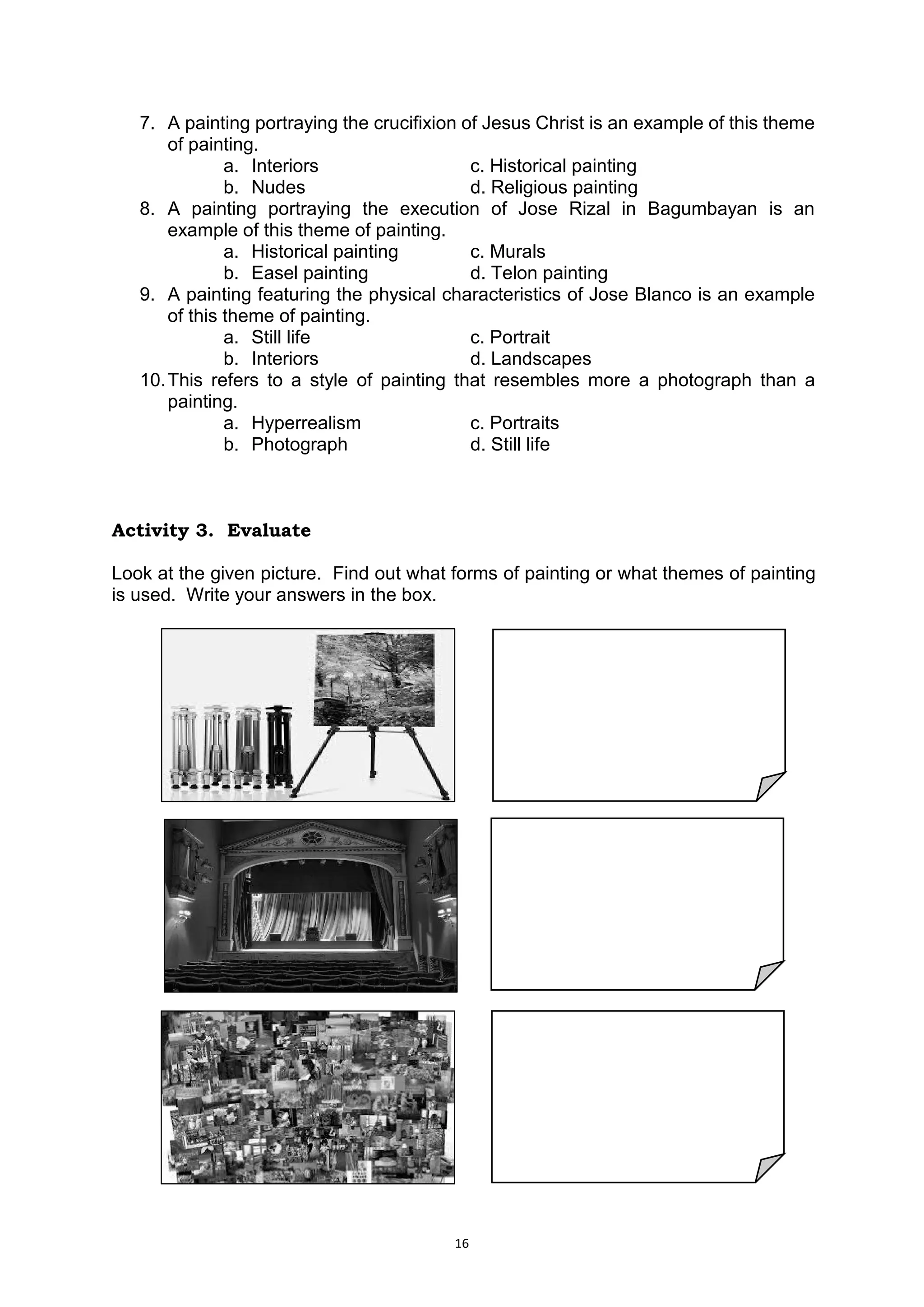 16
7. A painting portraying the crucifixion of Jesus Christ is an example of this theme
of painting.
a. Interiors c. Historical painting
b. Nudes d. Religious painting
8. A painting portraying the execution of Jose Rizal in Bagumbayan is an
example of this theme of painting.
a. Historical painting c. Murals
b. Easel painting d. Telon painting
9. A painting featuring the physical characteristics of Jose Blanco is an example
of this theme of painting.
a. Still life c. Portrait
b. Interiors d. Landscapes
10.This refers to a style of painting that resembles more a photograph than a
painting.
a. Hyperrealism c. Portraits
b. Photograph d. Still life
Activity 3. Evaluate
Look at the given picture. Find out what forms of painting or what themes of painting
is used. Write your answers in the box.
 