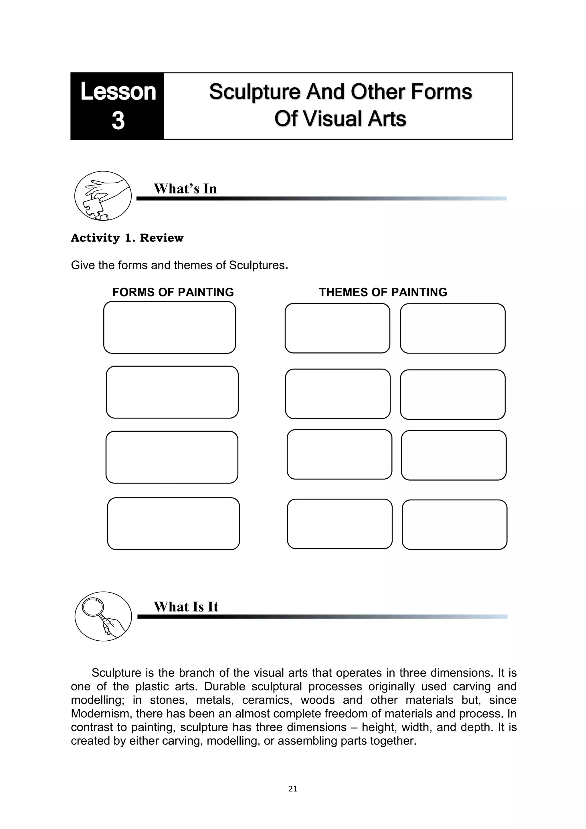 21
What’s In
Activity 1. Review
Give the forms and themes of Sculptures.
FORMS OF PAINTING THEMES OF PAINTING
What Is It
Sculpture is the branch of the visual arts that operates in three dimensions. It is
one of the plastic arts. Durable sculptural processes originally used carving and
modelling; in stones, metals, ceramics, woods and other materials but, since
Modernism, there has been an almost complete freedom of materials and process. In
contrast to painting, sculpture has three dimensions – height, width, and depth. It is
created by either carving, modelling, or assembling parts together.
 
