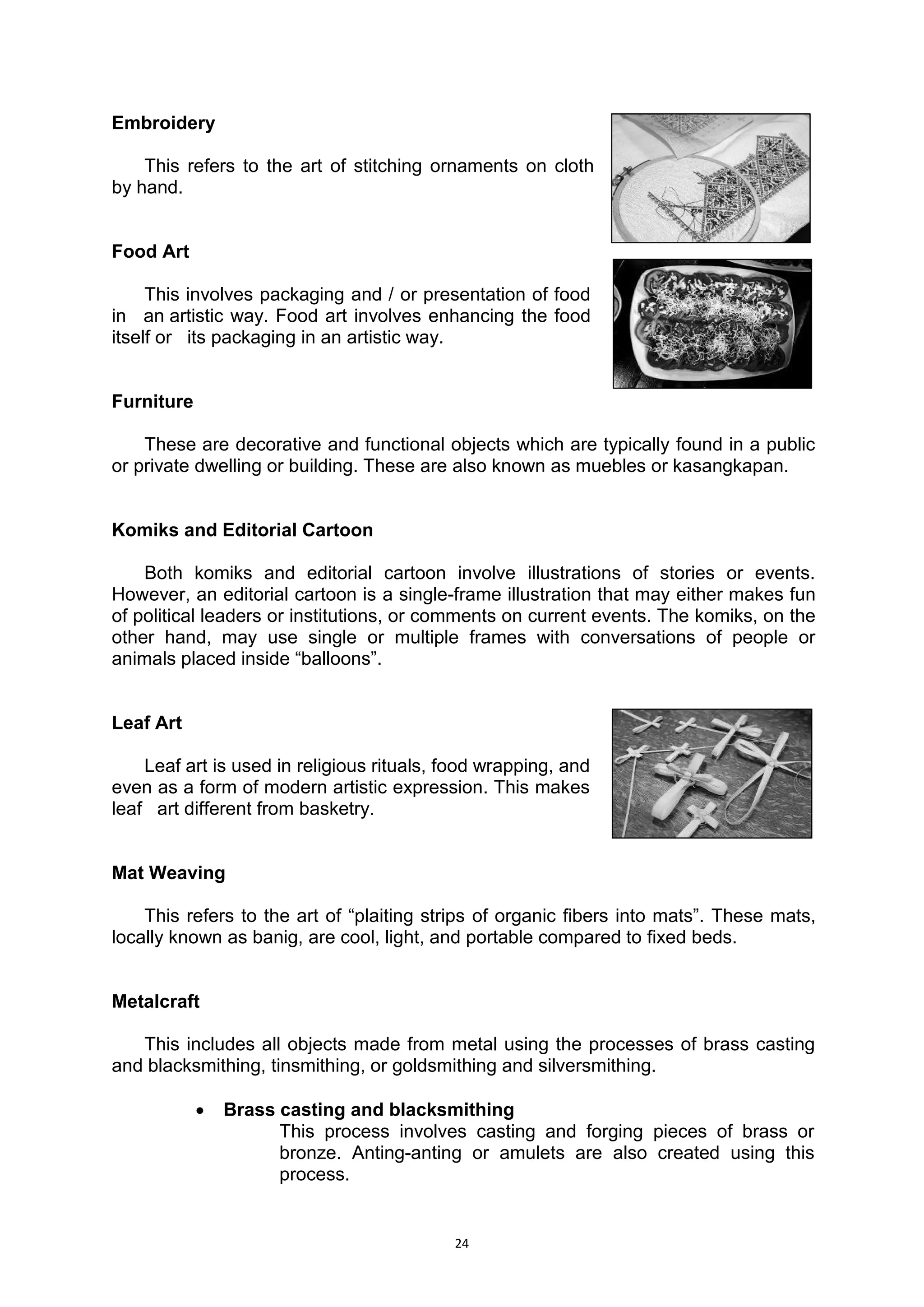 24
Embroidery
This refers to the art of stitching ornaments on cloth.
by.hand.
Food Art
This involves packaging and / or presentation of food..
in.. an.artistic way. Food art involves enhancing the food..
itself or.. its packaging in an artistic way.
Furniture
These are decorative and functional objects which are typically found in a public
or private dwelling or building. These are also known as muebles or kasangkapan.
Komiks and Editorial Cartoon
Both komiks and editorial cartoon involve illustrations of stories or events.
However, an editorial cartoon is a single-frame illustration that may either makes fun
of political leaders or institutions, or comments on current events. The komiks, on the
other hand, may use single or multiple frames with conversations of people or
animals placed inside “balloons”.
Leaf Art
Leaf art is used in religious rituals, food wrapping, and..
even as a form of modern artistic expression. This makes..
leaf.. art different from basketry.
Mat Weaving
This refers to the art of “plaiting strips of organic fibers into mats”. These mats,
locally known as banig, are cool, light, and portable compared to fixed beds.
Metalcraft
This includes all objects made from metal using the processes of brass casting
and blacksmithing, tinsmithing, or goldsmithing and silversmithing.
 Brass casting and blacksmithing
This process involves casting and forging pieces of brass or
bronze. Anting-anting or amulets are also created using this
process.
 