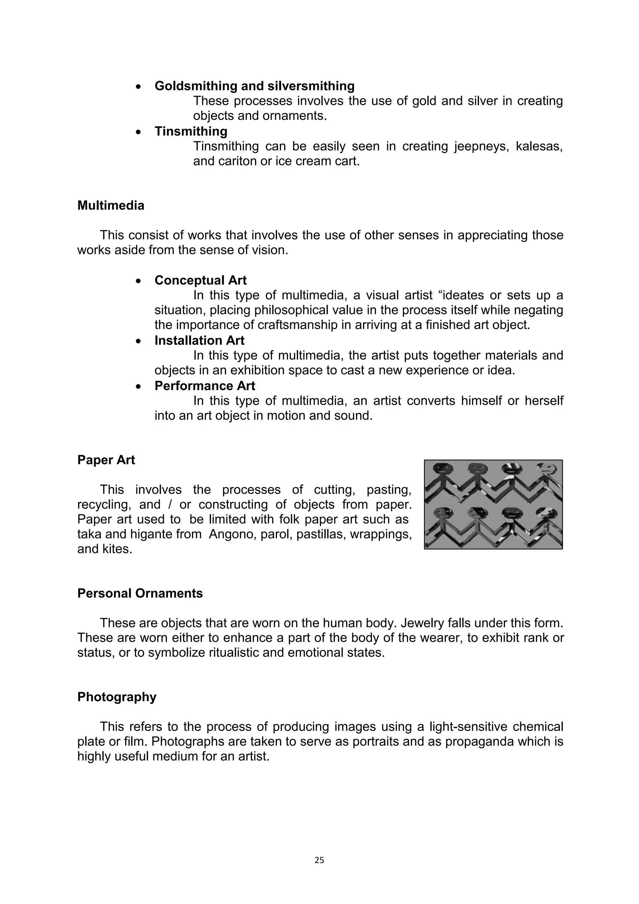 25
 Goldsmithing and silversmithing
These processes involves the use of gold and silver in creating
objects and ornaments.
 Tinsmithing
Tinsmithing can be easily seen in creating jeepneys, kalesas,
and cariton or ice cream cart.
Multimedia
This consist of works that involves the use of other senses in appreciating those
works aside from the sense of vision.
 Conceptual Art
In this type of multimedia, a visual artist “ideates or sets up a
situation, placing philosophical value in the process itself while negating
the importance of craftsmanship in arriving at a finished art object.
 Installation Art
In this type of multimedia, the artist puts together materials and
objects in an exhibition space to cast a new experience or idea.
 Performance Art
In this type of multimedia, an artist converts himself or herself
into an art object in motion and sound.
Paper Art
This involves the processes of cutting, pasting,.
recycling, and / or constructing of objects from paper..
Paper art used to. be limited with folk paper art such as..
taka and higante from. Angono, parol, pastillas, wrappings,.
and kites.
Personal Ornaments
These are objects that are worn on the human body. Jewelry falls under this form.
These are worn either to enhance a part of the body of the wearer, to exhibit rank or
status, or to symbolize ritualistic and emotional states.
Photography
This refers to the process of producing images using a light-sensitive chemical
plate or film. Photographs are taken to serve as portraits and as propaganda which is
highly useful medium for an artist.
 