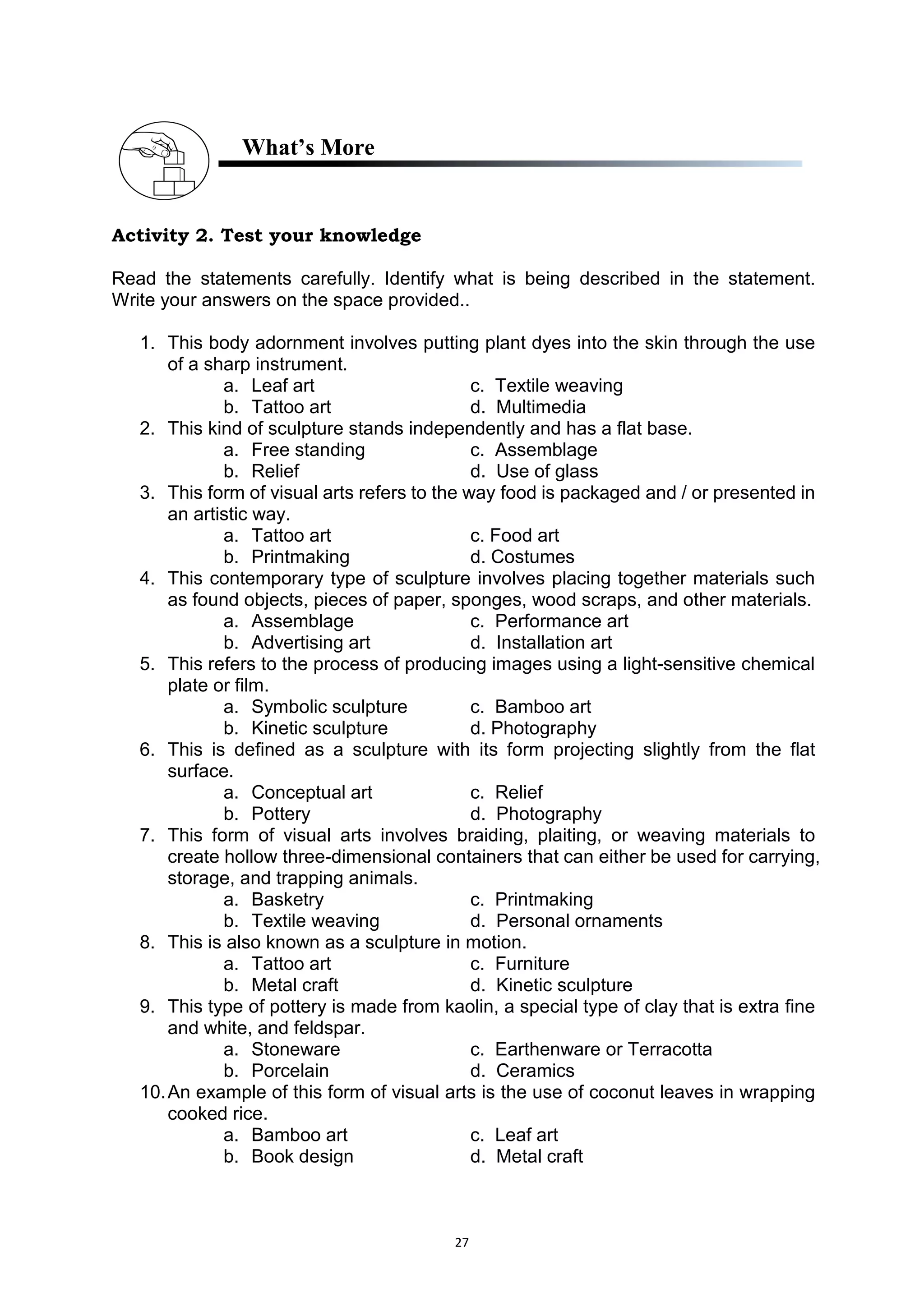 27
What’s More
Activity 2. Test your knowledge
Read the statements carefully. Identify what is being described in the statement.
Write your answers on the space provided..
1. This body adornment involves putting plant dyes into the skin through the use
of a sharp instrument.
a. Leaf art c. Textile weaving
b. Tattoo art d. Multimedia
2. This kind of sculpture stands independently and has a flat base.
a. Free standing c. Assemblage
b. Relief d. Use of glass
3. This form of visual arts refers to the way food is packaged and / or presented in
an artistic way.
a. Tattoo art c. Food art
b. Printmaking d. Costumes
4. This contemporary type of sculpture involves placing together materials such
as found objects, pieces of paper, sponges, wood scraps, and other materials.
a. Assemblage c. Performance art
b. Advertising art d. Installation art
5. This refers to the process of producing images using a light-sensitive chemical
plate or film.
a. Symbolic sculpture c. Bamboo art
b. Kinetic sculpture d. Photography
6. This is defined as a sculpture with its form projecting slightly from the flat
surface.
a. Conceptual art c. Relief
b. Pottery d. Photography
7. This form of visual arts involves braiding, plaiting, or weaving materials to
create hollow three-dimensional containers that can either be used for carrying,
storage, and trapping animals.
a. Basketry c. Printmaking
b. Textile weaving d. Personal ornaments
8. This is also known as a sculpture in motion.
a. Tattoo art c. Furniture
b. Metal craft d. Kinetic sculpture
9. This type of pottery is made from kaolin, a special type of clay that is extra fine
and white, and feldspar.
a. Stoneware c. Earthenware or Terracotta
b. Porcelain d. Ceramics
10.An example of this form of visual arts is the use of coconut leaves in wrapping
cooked rice.
a. Bamboo art c. Leaf art
b. Book design d. Metal craft
 