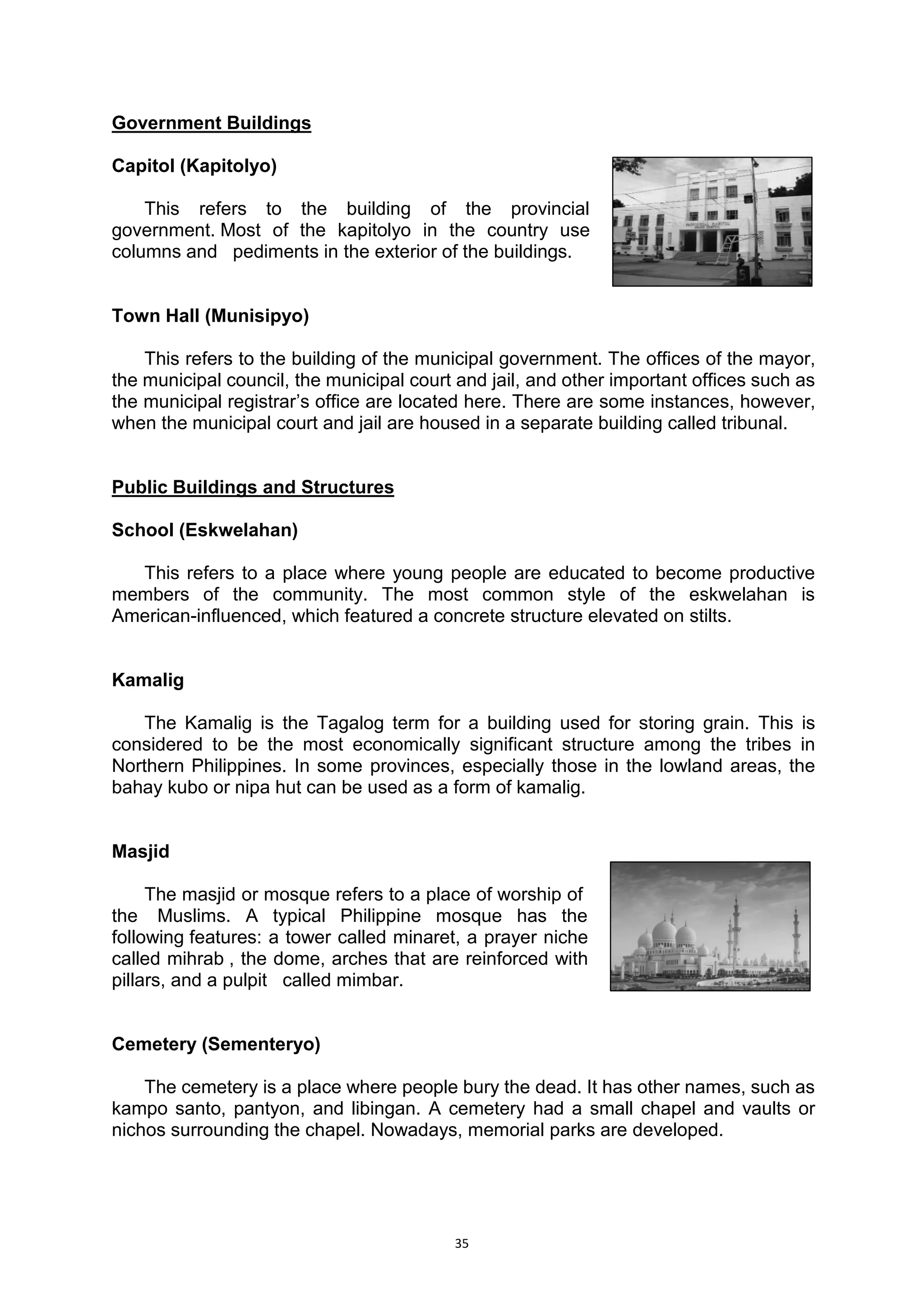 35
Government Buildings
Capitol (Kapitolyo)
This refers to the building of the provincial..
government..Most of the kapitolyo in the country use..
columns and.. pediments in the exterior of the buildings.
Town Hall (Munisipyo)
This refers to the building of the municipal government. The offices of the mayor,
the municipal council, the municipal court and jail, and other important offices such as
the municipal registrar’s office are located here. There are some instances, however,
when the municipal court and jail are housed in a separate building called tribunal.
Public Buildings and Structures
School (Eskwelahan)
This refers to a place where young people are educated to become productive
members of the community. The most common style of the eskwelahan is
American-influenced, which featured a concrete structure elevated on stilts.
Kamalig
The Kamalig is the Tagalog term for a building used for storing grain. This is
considered to be the most economically significant structure among the tribes in
Northern Philippines. In some provinces, especially those in the lowland areas, the
bahay kubo or nipa hut can be used as a form of kamalig.
Masjid
The masjid or mosque refers to a place of worship of...
the. Muslims. A typical Philippine mosque has the..
following.features: a tower called minaret, a prayer niche..
called mihrab., the dome, arches that are reinforced with..
pillars, and a pulpit.. called mimbar.
Cemetery (Sementeryo)
The cemetery is a place where people bury the dead. It has other names, such as
kampo santo, pantyon, and libingan. A cemetery had a small chapel and vaults or
nichos surrounding the chapel. Nowadays, memorial parks are developed.
 