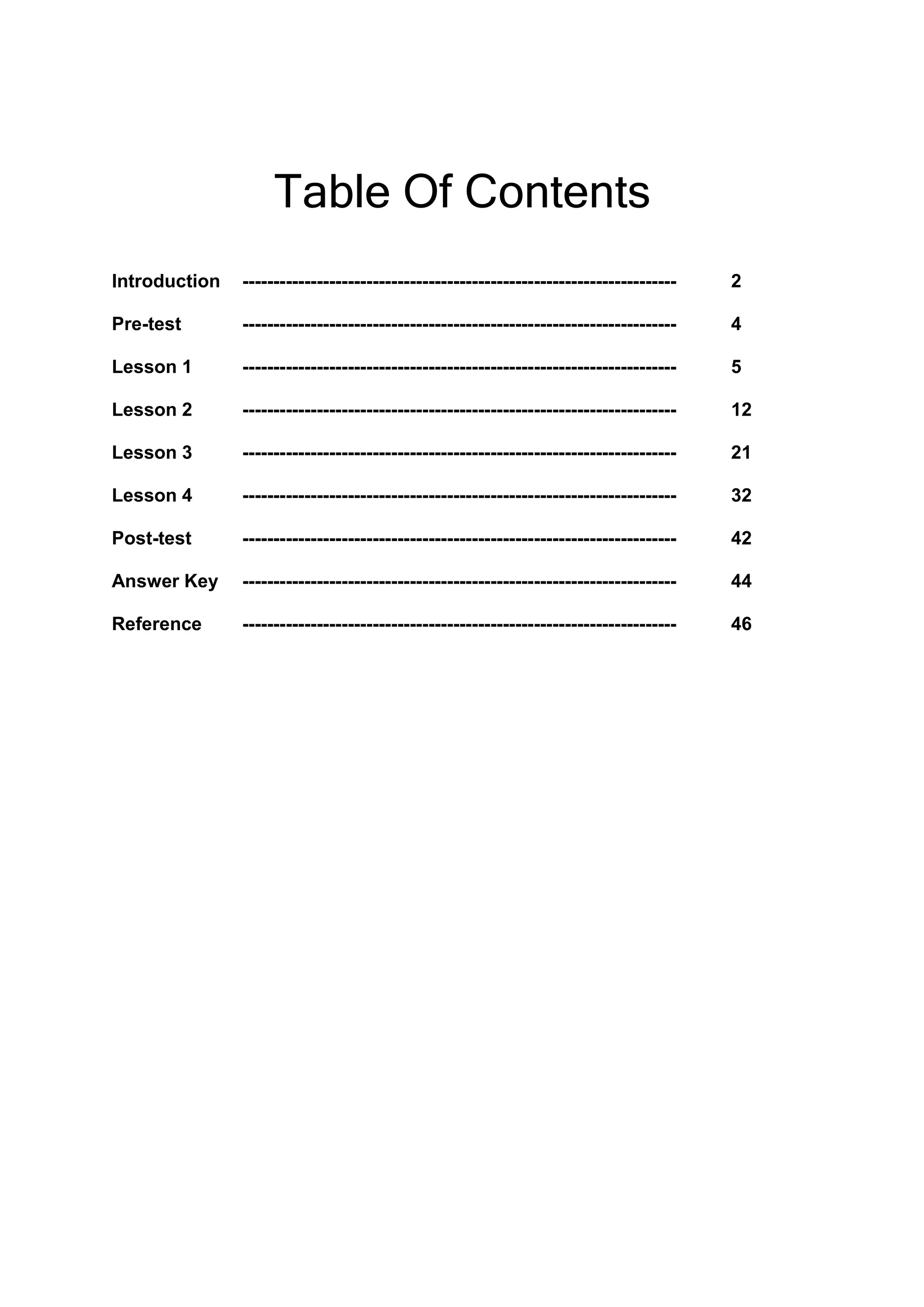 Table Of Contents
Introduction ---------------------------------------------------------------------- 2
Pre-test ---------------------------------------------------------------------- 4
Lesson 1 ---------------------------------------------------------------------- 5
Lesson 2 ---------------------------------------------------------------------- 12
Lesson 3 ---------------------------------------------------------------------- 21
Lesson 4 ---------------------------------------------------------------------- 32
Post-test ---------------------------------------------------------------------- 42
Answer Key ---------------------------------------------------------------------- 44
Reference ---------------------------------------------------------------------- 46
 