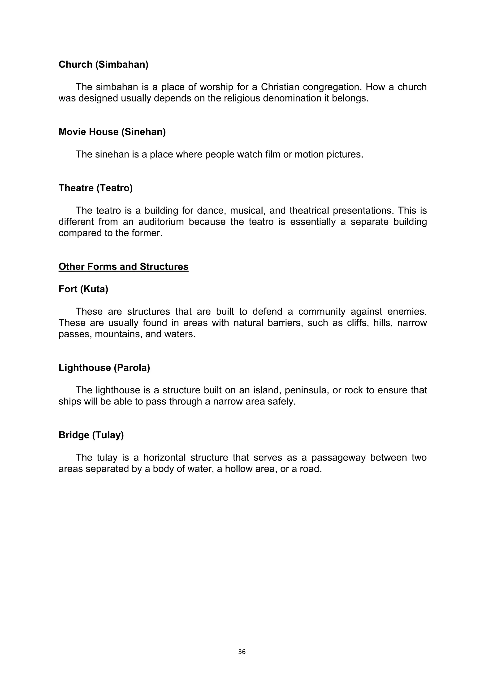 36
Church (Simbahan)
The simbahan is a place of worship for a Christian congregation. How a church
was designed usually depends on the religious denomination it belongs.
Movie House (Sinehan)
The sinehan is a place where people watch film or motion pictures.
Theatre (Teatro)
The teatro is a building for dance, musical, and theatrical presentations. This is
different from an auditorium because the teatro is essentially a separate building
compared to the former.
Other Forms and Structures
Fort (Kuta)
These are structures that are built to defend a community against enemies.
These are usually found in areas with natural barriers, such as cliffs, hills, narrow
passes, mountains, and waters.
Lighthouse (Parola)
The lighthouse is a structure built on an island, peninsula, or rock to ensure that
ships will be able to pass through a narrow area safely.
Bridge (Tulay)
The tulay is a horizontal structure that serves as a passageway between two
areas separated by a body of water, a hollow area, or a road.
 