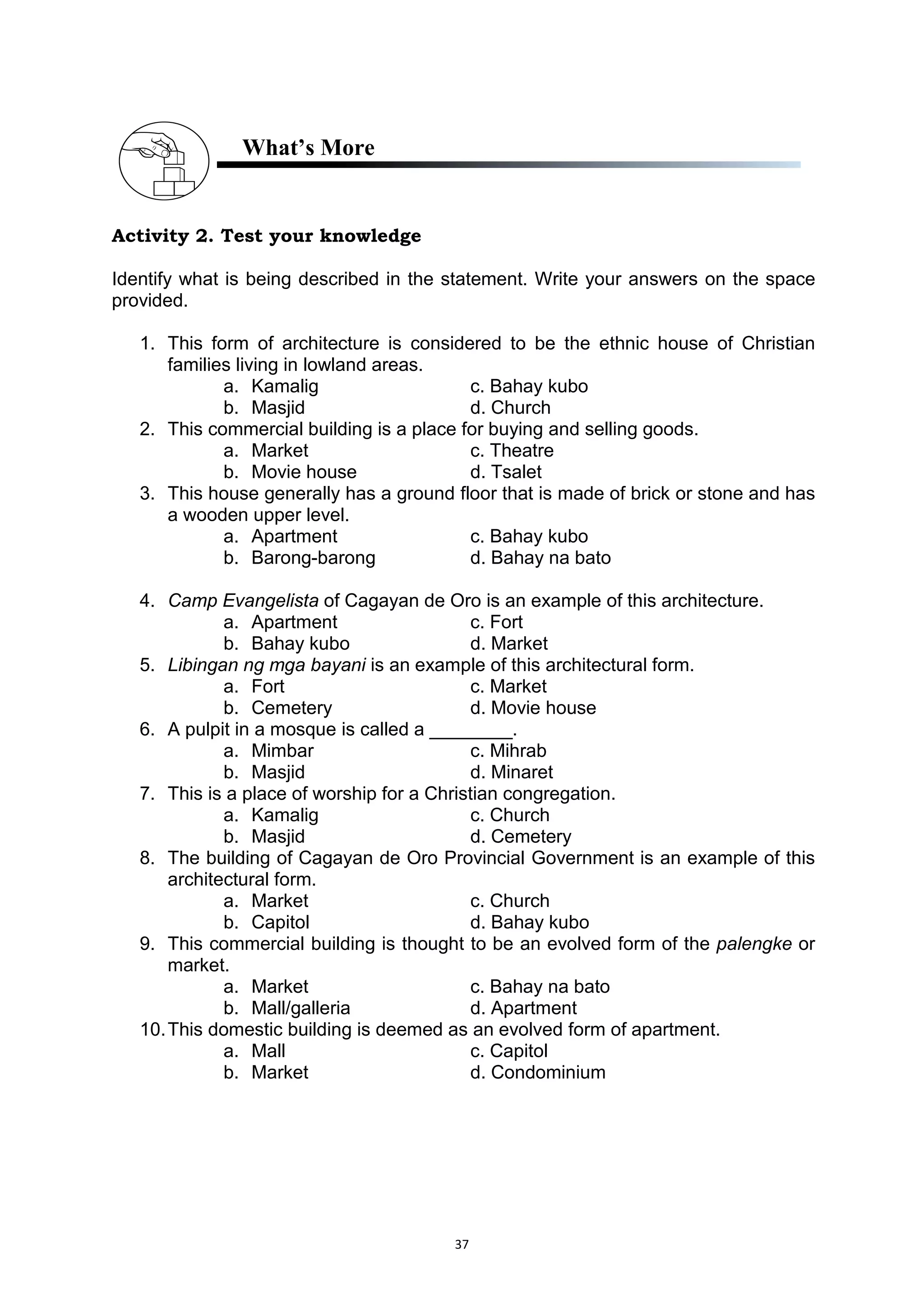 37
What’s More
Activity 2. Test your knowledge
Identify what is being described in the statement. Write your answers on the space
provided.
1. This form of architecture is considered to be the ethnic house of Christian
families living in lowland areas.
a. Kamalig c. Bahay kubo
b. Masjid d. Church
2. This commercial building is a place for buying and selling goods.
a. Market c. Theatre
b. Movie house d. Tsalet
3. This house generally has a ground floor that is made of brick or stone and has
a wooden upper level.
a. Apartment c. Bahay kubo
b. Barong-barong d. Bahay na bato
4. Camp Evangelista of Cagayan de Oro is an example of this architecture.
a. Apartment c. Fort
b. Bahay kubo d. Market
5. Libingan ng mga bayani is an example of this architectural form.
a. Fort c. Market
b. Cemetery d. Movie house
6. A pulpit in a mosque is called a ________.
a. Mimbar c. Mihrab
b. Masjid d. Minaret
7. This is a place of worship for a Christian congregation.
a. Kamalig c. Church
b. Masjid d. Cemetery
8. The building of Cagayan de Oro Provincial Government is an example of this
architectural form.
a. Market c. Church
b. Capitol d. Bahay kubo
9. This commercial building is thought to be an evolved form of the palengke or
market.
a. Market c. Bahay na bato
b. Mall/galleria d. Apartment
10.This domestic building is deemed as an evolved form of apartment.
a. Mall c. Capitol
b. Market d. Condominium
 