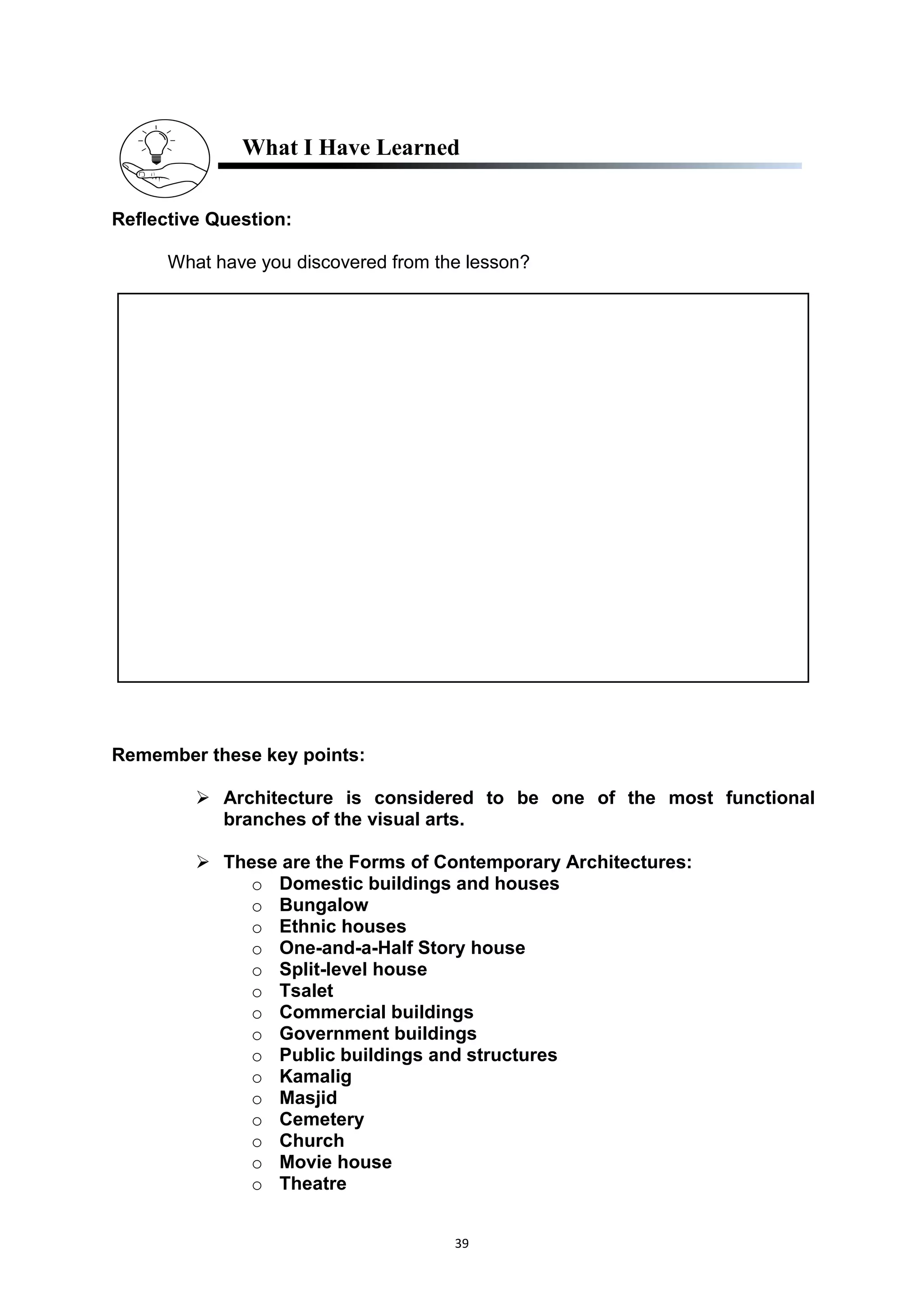 39
What I Have Learned
Reflective Question:
What have you discovered from the lesson?
Remember these key points:
 Architecture is considered to be one of the most functional
branches of the visual arts.
 These are the Forms of Contemporary Architectures:
o Domestic buildings and houses
o Bungalow
o Ethnic houses
o One-and-a-Half Story house
o Split-level house
o Tsalet
o Commercial buildings
o Government buildings
o Public buildings and structures
o Kamalig
o Masjid
o Cemetery
o Church
o Movie house
o Theatre
 
