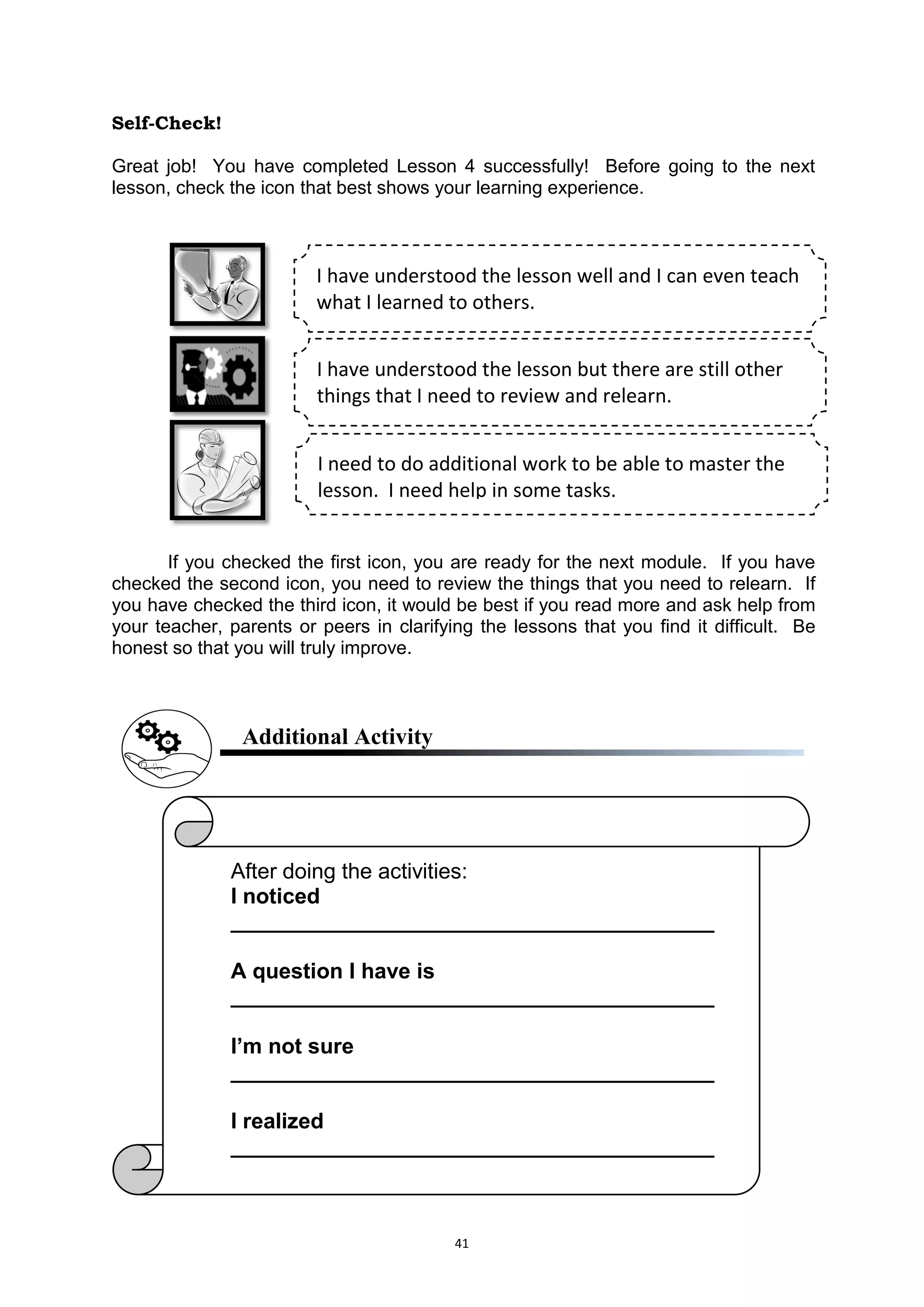 41
Self-Check!
Great job! You have completed Lesson 4 successfully! Before going to the next
lesson, check the icon that best shows your learning experience.
If you checked the first icon, you are ready for the next module. If you have
checked the second icon, you need to review the things that you need to relearn. If
you have checked the third icon, it would be best if you read more and ask help from
your teacher, parents or peers in clarifying the lessons that you find it difficult. Be
honest so that you will truly improve.
Additional Activity
I have understood the lesson well and I can even teach
what I learned to others.
I have understood the lesson but there are still other
things that I need to review and relearn.
I need to do additional work to be able to master the
lesson. I need help in some tasks.
After doing the activities:
I noticed
________________________________________
A question I have is
________________________________________
I’m not sure
________________________________________
I realized
________________________________________
 