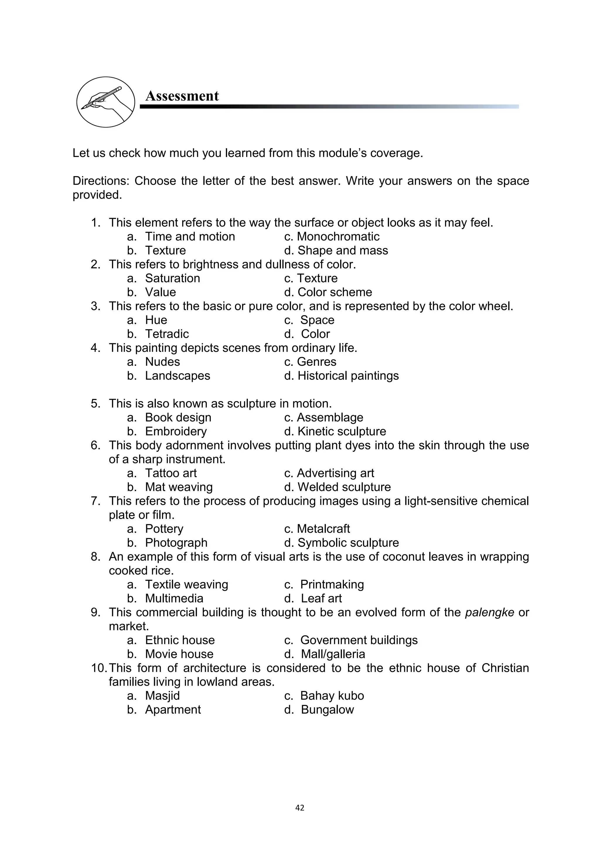 42
Assessment
Let us check how much you learned from this module’s coverage.
Directions: Choose the letter of the best answer. Write your answers on the space
provided.
1. This element refers to the way the surface or object looks as it may feel.
a. Time and motion c. Monochromatic
b. Texture d. Shape and mass
2. This refers to brightness and dullness of color.
a. Saturation c. Texture
b. Value d. Color scheme
3. This refers to the basic or pure color, and is represented by the color wheel.
a. Hue c. Space
b. Tetradic d. Color
4. This painting depicts scenes from ordinary life.
a. Nudes c. Genres
b. Landscapes d. Historical paintings
5. This is also known as sculpture in motion.
a. Book design c. Assemblage
b. Embroidery d. Kinetic sculpture
6. This body adornment involves putting plant dyes into the skin through the use
of a sharp instrument.
a. Tattoo art c. Advertising art
b. Mat weaving d. Welded sculpture
7. This refers to the process of producing images using a light-sensitive chemical
plate or film.
a. Pottery c. Metalcraft
b. Photograph d. Symbolic sculpture
8. An example of this form of visual arts is the use of coconut leaves in wrapping
cooked rice.
a. Textile weaving c. Printmaking
b. Multimedia d. Leaf art
9. This commercial building is thought to be an evolved form of the palengke or
market.
a. Ethnic house c. Government buildings
b. Movie house d. Mall/galleria
10.This form of architecture is considered to be the ethnic house of Christian
families living in lowland areas.
a. Masjid c. Bahay kubo
b. Apartment d. Bungalow
 