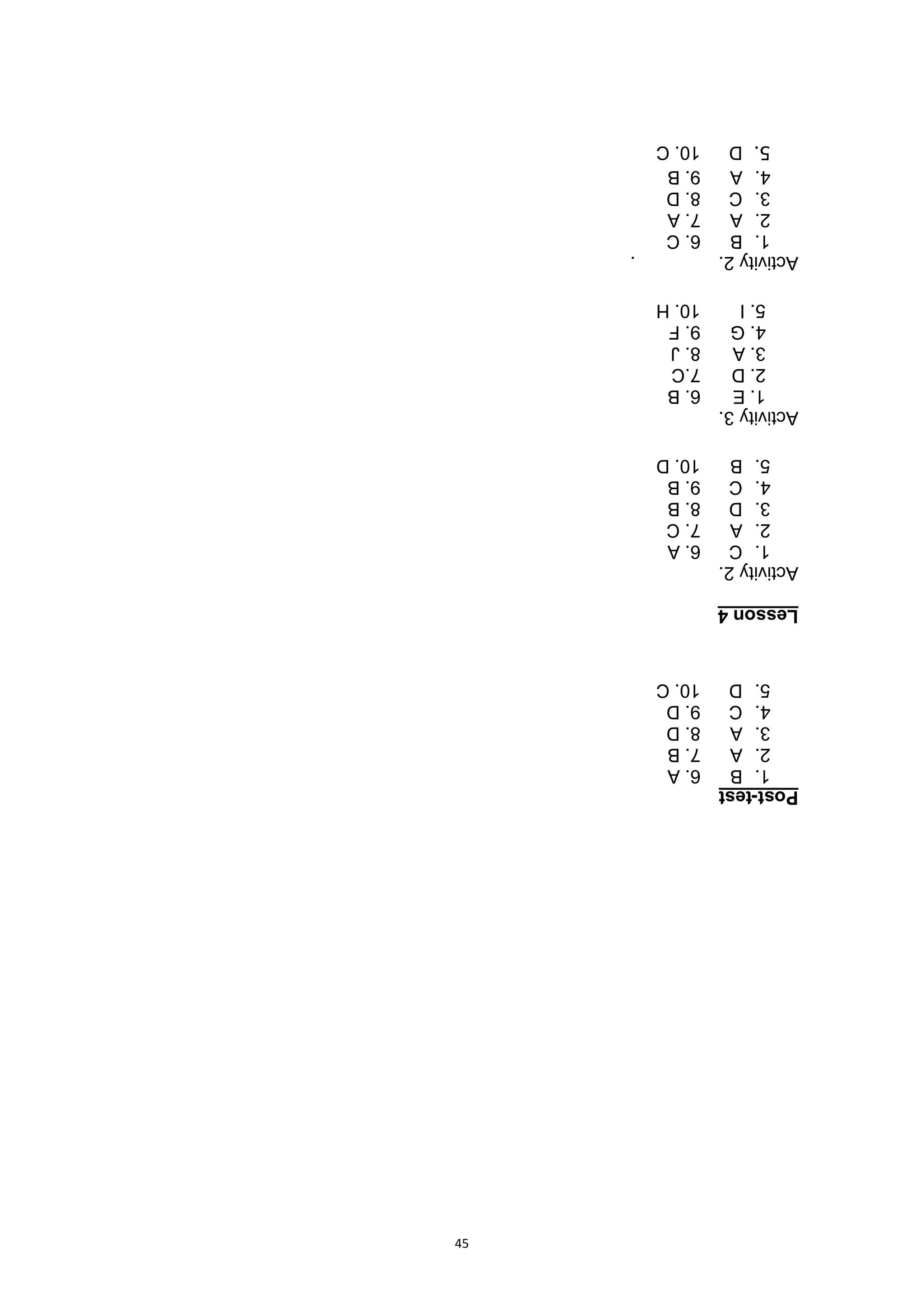 45
Post-test
1.
B
6.
A
2.
A
7.
B
3.
A
8.
D
4.
C
9.
D
5.
D
10.
C
Lesson
4
Activity
2.
1.
C
6.
A
2.
A
7.
C
3.
D
8.
B
4.
C
9.
B
5.
B
10.
D
Activity
3.
1.
E
6.
B
2.
D
7.C
3.
A
8.
J
4.
G
9.
F
5.
I
10.
H
Activity
2.
.
1.
B
6.
C
2.
A
7.
A
3.
C
8.
D
4.
A
9.
B
5.
D
10.
C
 