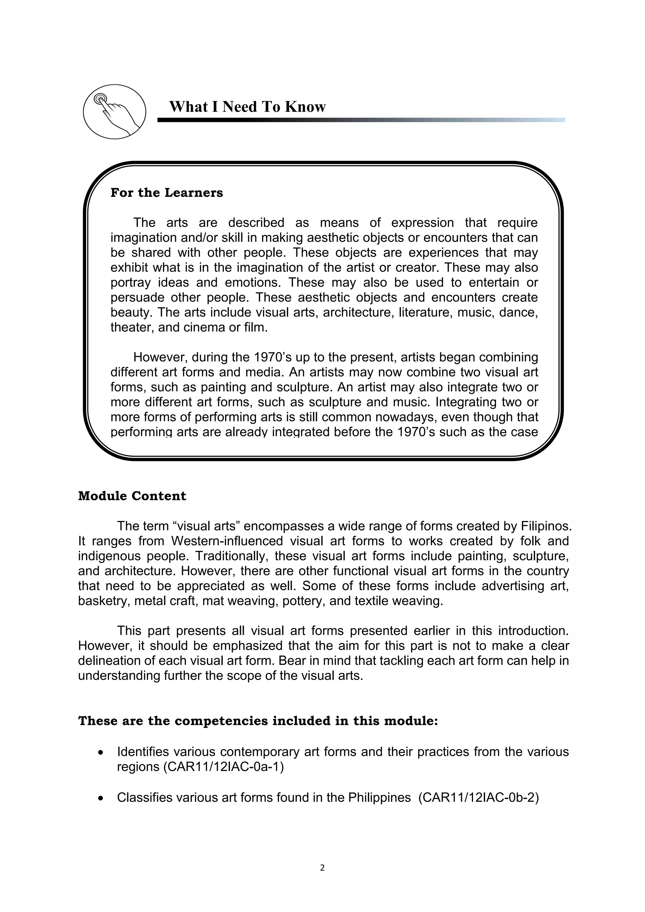2
What I Need To Know
Module Content
The term “visual arts” encompasses a wide range of forms created by Filipinos.
It ranges from Western-influenced visual art forms to works created by folk and
indigenous people. Traditionally, these visual art forms include painting, sculpture,
and architecture. However, there are other functional visual art forms in the country
that need to be appreciated as well. Some of these forms include advertising art,
basketry, metal craft, mat weaving, pottery, and textile weaving.
This part presents all visual art forms presented earlier in this introduction.
However, it should be emphasized that the aim for this part is not to make a clear
delineation of each visual art form. Bear in mind that tackling each art form can help in
understanding further the scope of the visual arts.
These are the competencies included in this module:
 Identifies various contemporary art forms and their practices from the various
regions (CAR11/12IAC-0a-1)
 Classifies various art forms found in the Philippines (CAR11/12IAC-0b-2)
For the Learners
The arts are described as means of expression that require
imagination and/or skill in making aesthetic objects or encounters that can
be shared with other people. These objects are experiences that may
exhibit what is in the imagination of the artist or creator. These may also
portray ideas and emotions. These may also be used to entertain or
persuade other people. These aesthetic objects and encounters create
beauty. The arts include visual arts, architecture, literature, music, dance,
theater, and cinema or film.
However, during the 1970’s up to the present, artists began combining
different art forms and media. An artists may now combine two visual art
forms, such as painting and sculpture. An artist may also integrate two or
more different art forms, such as sculpture and music. Integrating two or
more forms of performing arts is still common nowadays, even though that
performing arts are already integrated before the 1970’s such as the case
 