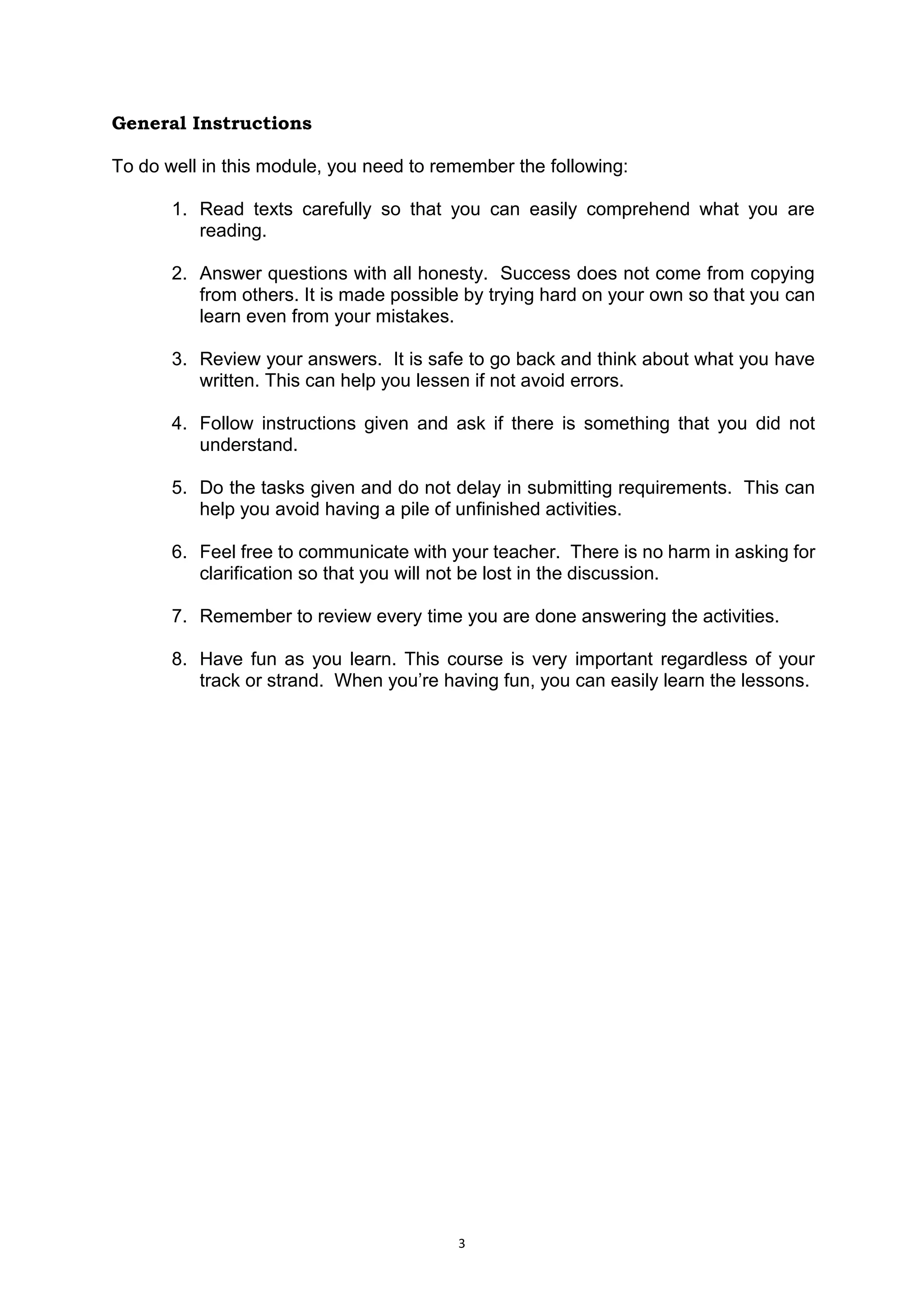 3
General Instructions
To do well in this module, you need to remember the following:
1. Read texts carefully so that you can easily comprehend what you are
reading.
2. Answer questions with all honesty. Success does not come from copying
from others. It is made possible by trying hard on your own so that you can
learn even from your mistakes.
3. Review your answers. It is safe to go back and think about what you have
written. This can help you lessen if not avoid errors.
4. Follow instructions given and ask if there is something that you did not
understand.
5. Do the tasks given and do not delay in submitting requirements. This can
help you avoid having a pile of unfinished activities.
6. Feel free to communicate with your teacher. There is no harm in asking for
clarification so that you will not be lost in the discussion.
7. Remember to review every time you are done answering the activities.
8. Have fun as you learn. This course is very important regardless of your
track or strand. When you’re having fun, you can easily learn the lessons.
 