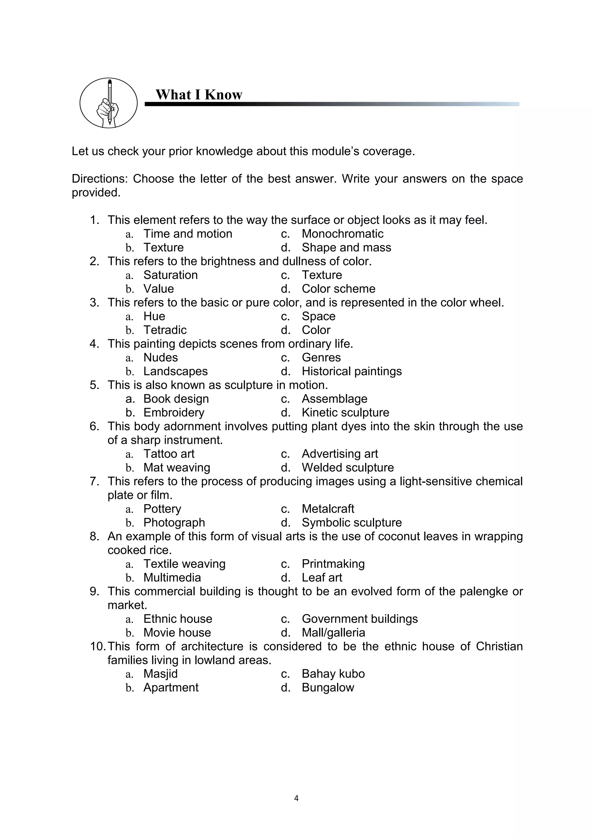 4
What I Know
Let us check your prior knowledge about this module’s coverage.
Directions: Choose the letter of the best answer. Write your answers on the space
provided.
1. This element refers to the way the surface or object looks as it may feel.
a. Time and motion c. Monochromatic
b. Texture d. Shape and mass
2. This refers to the brightness and dullness of color.
a. Saturation c. Texture
b. Value d. Color scheme
3. This refers to the basic or pure color, and is represented in the color wheel.
a. Hue c. Space
b. Tetradic d. Color
4. This painting depicts scenes from ordinary life.
a. Nudes c. Genres
b. Landscapes d. Historical paintings
5. This is also known as sculpture in motion.
a. Book design c. Assemblage
b. Embroidery d. Kinetic sculpture
6. This body adornment involves putting plant dyes into the skin through the use
of a sharp instrument.
a. Tattoo art c. Advertising art
b. Mat weaving d. Welded sculpture
7. This refers to the process of producing images using a light-sensitive chemical
plate or film.
a. Pottery c. Metalcraft
b. Photograph d. Symbolic sculpture
8. An example of this form of visual arts is the use of coconut leaves in wrapping
cooked rice.
a. Textile weaving c. Printmaking
b. Multimedia d. Leaf art
9. This commercial building is thought to be an evolved form of the palengke or
market.
a. Ethnic house c. Government buildings
b. Movie house d. Mall/galleria
10.This form of architecture is considered to be the ethnic house of Christian
families living in lowland areas.
a. Masjid c. Bahay kubo
b. Apartment d. Bungalow
 