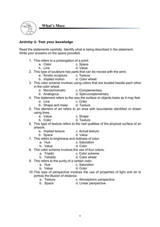 8
What’s More
Activity 2. Test your knowledge
Read the statements carefully. Identify what is being described in the statement.
Write your answers on the space provided.
1. This refers to a prolongation of a point.
a. Color c. Space
b. Line d. Value
2. This type of sculpture has parts that can be moved with the wind.
a. Kinetic sculpture c. Texture
b. Implied motion d. Color wheel
3. This color scheme involves using colors that are located beside each other
in the color wheel.
a. Monochromatic c. Complementary
b. Analogous d. Split-complementary
4. This statement refers to the way the surface or objects looks as it may feel.
a. Line c. Color
b. Shape and mass d. Texture
5. This element of art refers to an area with boundaries identified or drawn
using lines.
a. Value c. Shape
b. Color d. Texture
6. This type of texture refers to the real qualities of the physical surface of an
artwork.
a. Implied texture c. Actual texture
b. Space d. Value
7. This refers to brightness and dullness of color.
a. Hue c. Saturation
b. Value d. Color
8. This color scheme involves the use of four colors.
a. Triadic c. Color scheme
b. Tetradic d. Color wheel
9. This refers to the purity of a certain color.
a. Hue c. Saturation
b. Value d. Color
10.This type of perspective involves the use of properties of light and air to
portray the illusion of distance.
a. Texture c. Atmospheric perspective
b. Space d. Linear perspective
 