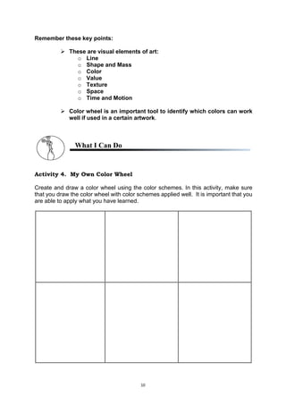 10
Remember these key points:
 These are visual elements of art:
o Line
o Shape and Mass
o Color
o Value
o Texture
o Space
o Time and Motion
 Color wheel is an important tool to identify which colors can work
well if used in a certain artwork.
What I Can Do
Activity 4. My Own Color Wheel
Create and draw a color wheel using the color schemes. In this activity, make sure
that you draw the color wheel with color schemes applied well. It is important that you
are able to apply what you have learned.
 