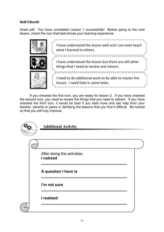 11
Self-Check!
Great job! You have completed Lesson 1 successfully! Before going to the next
lesson, check the icon that best shows your learning experience.
If you checked the first icon, you are ready for lesson 2. If you have checked
the second icon, you need to review the things that you need to relearn. If you have
checked the third icon, it would be best if you read more and ask help from your
teacher, parents or peers in clarifying the lessons that you find it difficult. Be honest
so that you will truly improve.
Additional Activity
I have understood the lesson well and I can even teach
what I learned to others.
I have understood the lesson but there are still other
things that I need to review and relearn.
I need to do additional work to be able to master the
lesson. I need help in some tasks.
After doing the activities:
I noticed
________________________________________
A question I have is
________________________________________
I’m not sure
________________________________________
I realized
________________________________________
 